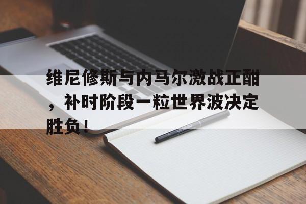 维尼修斯与内马尔激战正酣，补时阶段一粒世界波决定胜负！的简单介绍